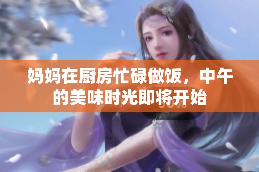 妈妈在厨房忙碌做饭，中午的美味时光即将开始