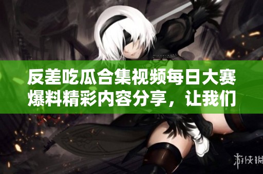 反差吃瓜合集视频每日大赛爆料精彩内容分享，让我们一起揭晓吧