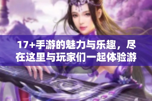 17+手游的魅力与乐趣，尽在这里与玩家们一起体验游戏的精彩世界