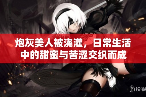 炮灰美人被浇灌，日常生活中的甜蜜与苦涩交织而成