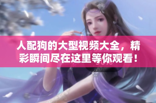 人配狗的大型视频大全，精彩瞬间尽在这里等你观看！