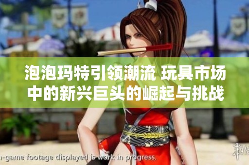 泡泡玛特引领潮流 玩具市场中的新兴巨头的崛起与挑战