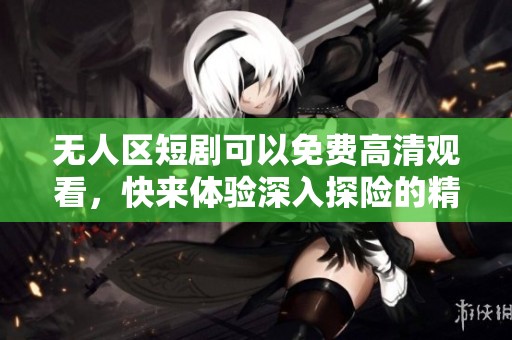 无人区短剧可以免费高清观看，快来体验深入探险的精彩内容吧