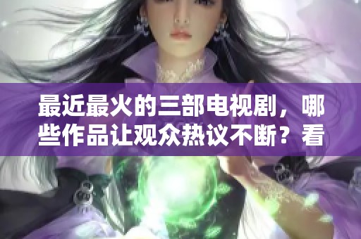 最近最火的三部电视剧，哪些作品让观众热议不断？看看你追了哪些剧！