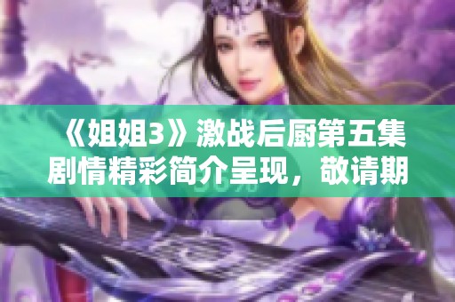 《姐姐3》激战后厨第五集剧情精彩简介呈现，敬请期待复杂情节发展和悬念揭晓