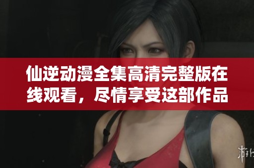 仙逆动漫全集高清完整版在线观看，尽情享受这部作品的精彩内容吧