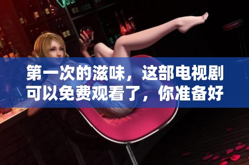 第一次的滋味，这部电视剧可以免费观看了，你准备好了吗