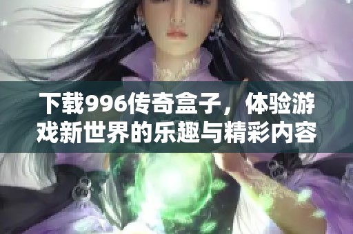 下载996传奇盒子，体验游戏新世界的乐趣与精彩内容