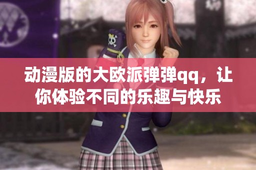 动漫版的大欧派弹弹qq，让你体验不同的乐趣与快乐