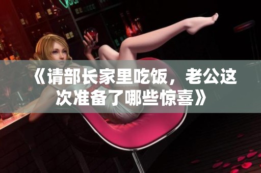 《请部长家里吃饭，老公这次准备了哪些惊喜》