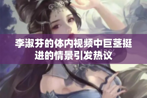 李淑芬的体内视频中巨茎挺进的情景引发热议