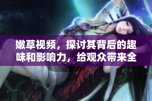 嫩草视频，探讨其背后的趣味和影响力，给观众带来全新视角