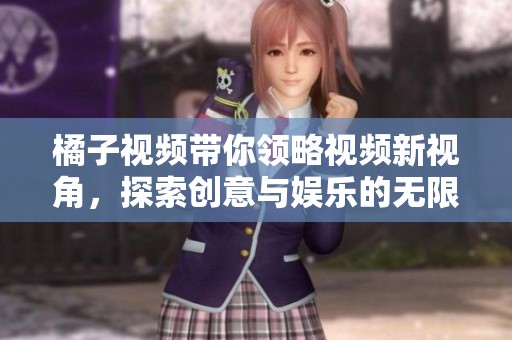 橘子视频带你领略视频新视角，探索创意与娱乐的无限可能