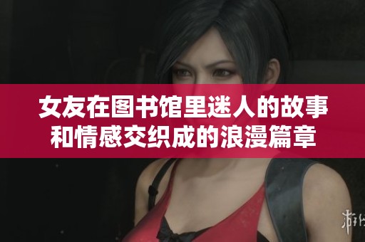女友在图书馆里迷人的故事和情感交织成的浪漫篇章