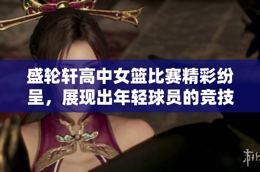 盛轮轩高中女篮比赛精彩纷呈，展现出年轻球员的竞技激情与团队合作精神