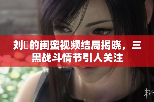 刘玥的闺蜜视频结局揭晓，三黑战斗情节引人关注