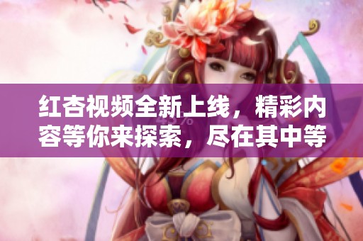 红杏视频全新上线，精彩内容等你来探索，尽在其中等你观看！