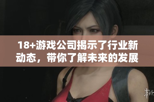 18+游戏公司揭示了行业新动态，带你了解未来的发展方向与挑战