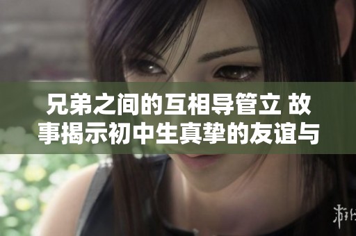 兄弟之间的互相导管立 故事揭示初中生真挚的友谊与成长经历