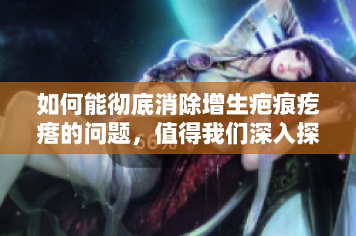 如何能彻底消除增生疤痕疙瘩的问题，值得我们深入探讨与研究