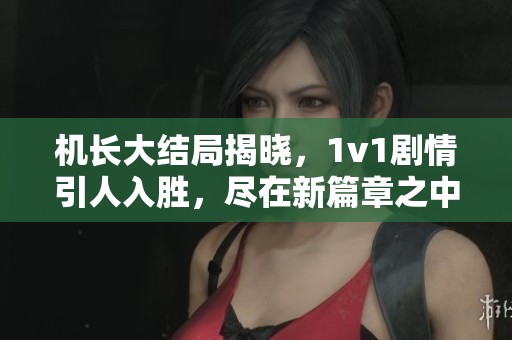 机长大结局揭晓，1v1剧情引人入胜，尽在新篇章之中