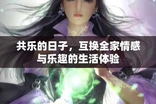 共乐的日子，互换全家情感与乐趣的生活体验