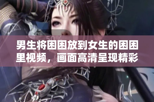 男生将困困放到女生的困困里视频，画面高清呈现精彩瞬间
