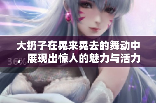 大扔子在晃来晃去的舞动中，展现出惊人的魅力与活力