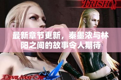 最新章节更新，秦墨浓与林阳之间的故事令人期待