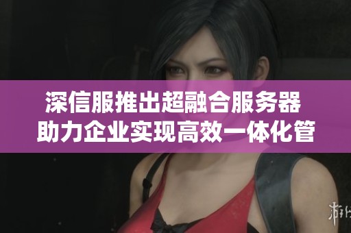 深信服推出超融合服务器 助力企业实现高效一体化管理系统