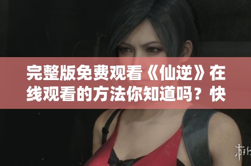 完整版免费观看《仙逆》在线观看的方法你知道吗？快来一起探索吧！