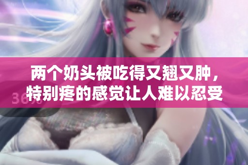 两个奶头被吃得又翘又肿，特别疼的感觉让人难以忍受