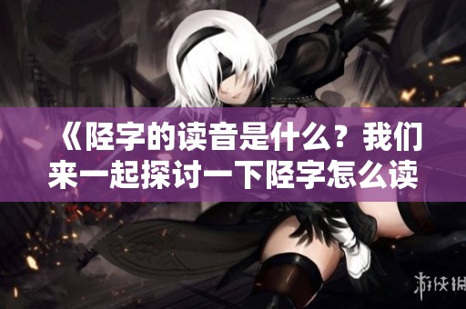 《陉字的读音是什么？我们来一起探讨一下陉字怎么读》