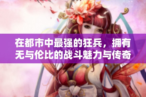 在都市中最强的狂兵，拥有无与伦比的战斗魅力与传奇经历