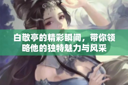 白敬亭的精彩瞬间，带你领略他的独特魅力与风采