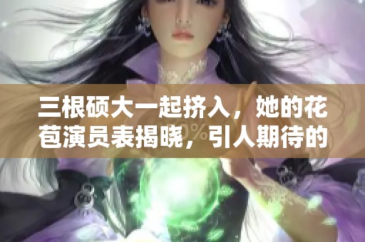 三根硕大一起挤入，她的花苞演员表揭晓，引人期待的剧情发展