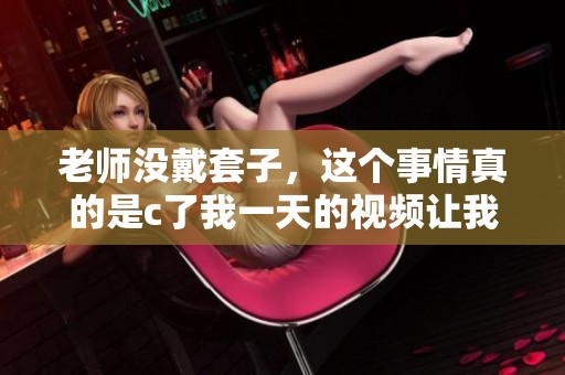 老师没戴套子，这个事情真的是c了我一天的视频让我很震惊