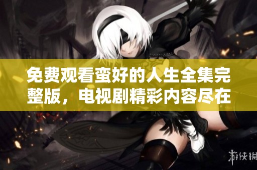 免费观看蛮好的人生全集完整版，电视剧精彩内容尽在其中