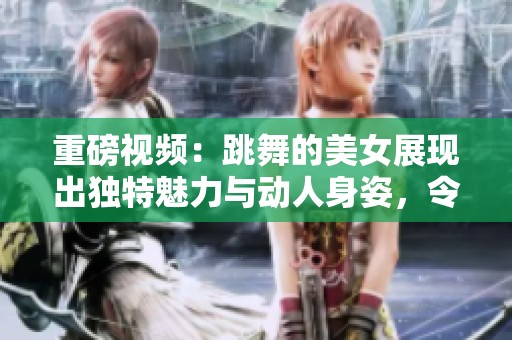重磅视频：跳舞的美女展现出独特魅力与动人身姿，令人陶醉不已