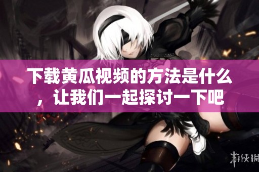 下载黄瓜视频的方法是什么，让我们一起探讨一下吧