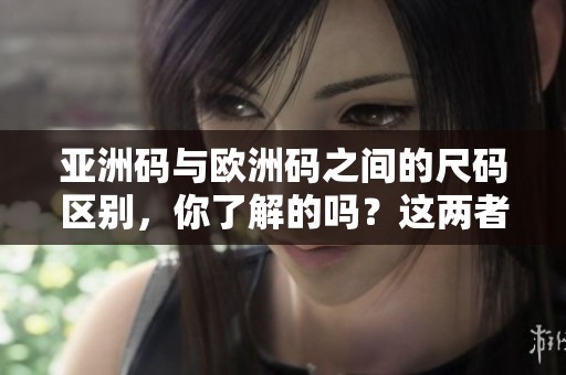 亚洲码与欧洲码之间的尺码区别，你了解的吗？这两者的尺码具体有什么不同呢？