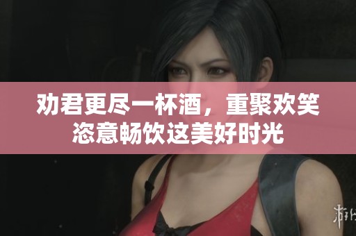 劝君更尽一杯酒，重聚欢笑恣意畅饮这美好时光