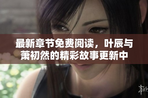 最新章节免费阅读，叶辰与萧初然的精彩故事更新中