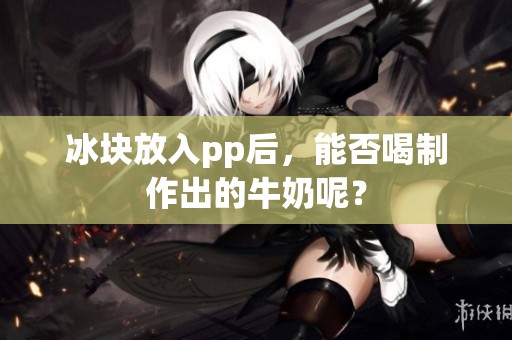 冰块放入pp后，能否喝制作出的牛奶呢？