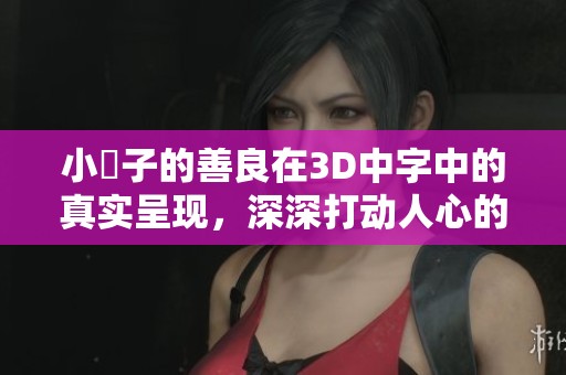 小峓子的善良在3D中字中的真实呈现，深深打动人心的故事