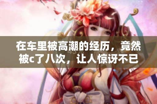 在车里被高潮的经历，竟然被c了八次，让人惊讶不已。
