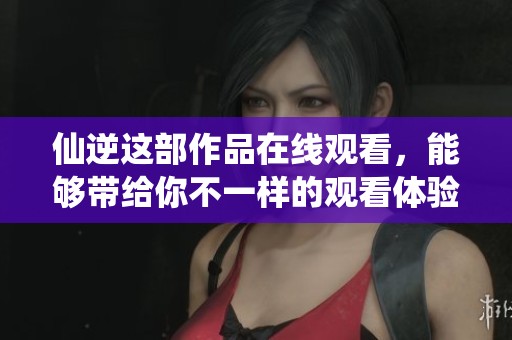 仙逆这部作品在线观看，能够带给你不一样的观看体验与感受。