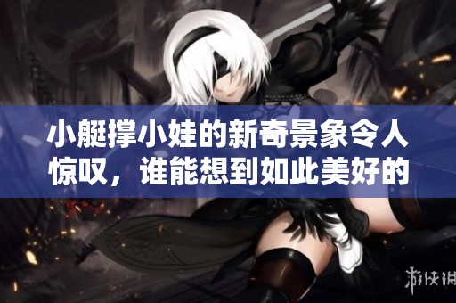 小艇撑小娃的新奇景象令人惊叹，谁能想到如此美好的画面出现了呢