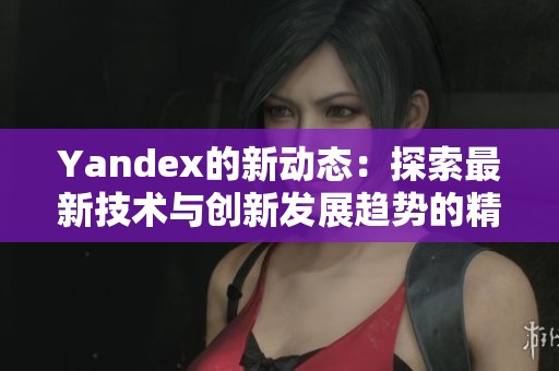 Yandex的新动态：探索最新技术与创新发展趋势的精彩世界