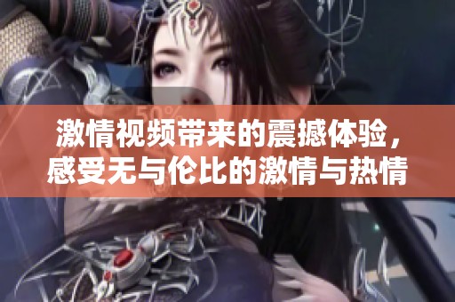激情视频带来的震撼体验，感受无与伦比的激情与热情